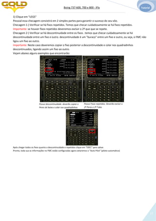 Boing 737-600, 700 e 800 - IFly Tutorial
13
1) Clique em "LEGS"
Pessoal essa checagem consistirá em 2 simples partes para garantir o sucesso do seu vôo.
Checagem 1-) Verificar se há fixos repetidos. Temos que checar cuidadosamente se há fixos repetidos.
Importante: se houver fixos repetidos deveremos excluir o 2º que que se repete.
Checagem 2-) Verificar se há descontinuidade entre os fixos . temos que checar cuidadosamente se há
descontinuidade entre um fixo e outro. descontinuidade é um "buraco" entre um fixo e outro, ou seja, o FMC não
ligou um fixo ao outro.
Importante: Neste caso deveremos copiar o fixo posterior a descontinuidade e colar nos quadradinhos
descontinuados, ligando assim um fixo ao outro.
Vejam abaixo alguns exemplos que encontrarão:
Possui descontinuidade. deverão copiar o
Peres de baixo e colar nos quadradinhos
Após chegar todos os fixos quanto a descontinuidade e repetidos clique em "EXEC" para salvar.
Pronto, toda sua as informações no FMC estão configuradas agora setaremos o "Auto Pilot" (piloto automático)
Possui Fixos repetidos. Deverão excluir o
2º Peres e 2º Tubo
 