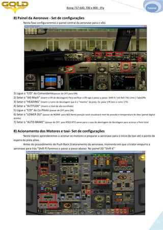 Boing 737-600, 700 e 800 - IFly Tutorial
14
8) Painel da Aeronave - Set de configurações
Nesta fase configuraremos o painel central da aeronave para o vôo.
1) Ligue o "F/D" do Comandante(passar de OFF para ON)
2) Setar o "IAS Mach" (inserir a VR de decolagem) Para verificar a VR siga o passo a passo: Shift 9 / Init Ref / N1 Limit / TakeOffe
3) Setar o "HEADING" (inserir o rumo de decolagem que é o "mesmo" da pista. Ex: pista 17R tem o rumo 175)
4) Setar a "ALTITUDE" (inserir o nível de vôo escolhido)
5) Ligue o "F/D" do Co-Piloto (passar de OFF para ON)
6) Setar o "LOWER DU" (passar de NORM para ND) Nesta posição você visualizará nível de pressão e temperatura do óleo (painel digital
direito)
7) Setar o "AUTO BRAKE" (passar de OFF para RDO) RTO serve para o caso de abortagem de decolagem para acionar o freio total
8) Acionamento dos Motores e taxi- Set de configurações
Neste tópico aprenderemos a acionar os motores e preparar a aeronave para o início do taxi até o ponto de
espera da pista ativa.
Antes do procedimento de Push Back (tratoramento da aeronave, momento em que o trator empurra a
aeronave para trás "Shift P) faremos o passo a passo abaixo: No painel 2D "Shift 6"¨
1
2 3 4
5
6
7
1
2
3
4
5
5
6
7
 