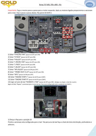 Boing 737-600, 700 e 800 - IFly Tutorial
16
Importante: Faça o mesmo passo a passo para o motor esquerdo. Após os motores ligados prepararemos a aeronave
para o taxi. Veja o passo a passo abaixo. No painel 2D Shift 6
1) Setar "R RECIRC FAN" (passar de OFF para ON)
2) Setar "R PACK" (passar de OFF para ON)
3) Setar "R BLLED" (passar de OFF para ON)
4) Setar "L RECIRC FAN" (passar de OFF para ON)
5) Setar "L PACK" (passar de OFF para ON)
6) Setar "L BLLED" (passar de OFF para ON)
7) Setar "APU BLLED" (passar de ON para OFF)
8) Setar " PROBE HEAT A e B" (passar de OFF para ON)
9) Setar "APU" (passar de ON para OFF)
10) Setar "ENGINE START L" (passar de AUTO para CONT)
11) Setar "ENGINE START R" (passar de AUTO para CONT)
12) Ligar as luzes de taxi "RUNWAY e TAXI" (passar de OFF para ON) - desligar ao atingir o nível de cruzeiro
Agora só falta "flapear" a aeronave para o início do taxi. Para essa configuração abra o pedestal com Shift 5.
1) Desça o flap para a posição 10
Pronto a aeronave esta configurada para o taxi! No percurso do taxi faça o check de leme de direção, profundores e
aelerons.
1
2
3
4
5
6
7
8
9 10 1112
 