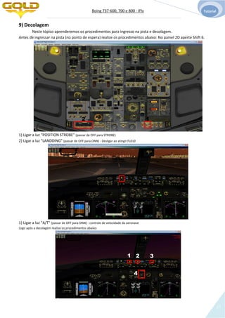Boing 737-600, 700 e 800 - IFly Tutorial
17
9) Decolagem
Neste tópico aprenderemos os procedimentos para ingresso na pista e decolagem.
Antes de ingressar na pista (no ponto de espera) realize os procedimentos abaixo: No painel 2D aperte Shift 6.
1) Ligar a luz "POSITION STROBE" (passar de OFF para STROBE)
2) Ligar a luz "LANDDING" (passar de OFF para ONN) - Desligar ao atingir FL010
1) Ligar a luz "A/T" (passar de OFF para ONN) - controle de velocidade da aeronave
Logo após a decolagem realize os procedimentos abaixo:
12
1 2 3
4
 