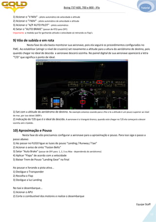 Boing 737-600, 700 e 800 - IFly Tutorial
18
1) Acionar o "V NAV" - piloto automático de velocidade e altitude
2) Acionar o "l NAV" - piloto automático de velocidade e altitude
3) Acionar o "A/P AUTO PILOT" - piloto automático
4) Setar o "AUTO BRAKE" (passar de RTO para OFF)
Importante: a medida que for ganhando atitude e velocidade vá retirando os Flap's
9) Vôo de subida e em rota
Nesta fase do vôo basta monitorar sua aeronave, pois ela seguirá os procedimentos configurados no
FMC. Ao estabilizar (atingir o nível de cruzeiro) set novamente a altitude para a altura do aeródromo de destino, pois
quando chegar no ideal de descida a aeronave descerá sozinha. No painel digital de sua aeronave aparecerá a letra
"T/D" que significa o ponto de ideal.
1) Set com a altitude do aeródromo de destino. No exemplo estamos voando para o Rio e lá a altitude é um pouco superior ao nível
do mar, por isso deixei 300ft's
2) Indicação do T/D que é o ideal de descida. A aeronave é o triangulo branco, quando este chegar no T/D ela começará a descer
sozinha até o Galeão.
10) Aproximação e Pouso
Nesta fase do vôo precisamos configurar a aeronave para a aproximação e pouso. Para isso siga o passo a
passo abaixo:
1) Ao passar no FL010 ligue as luzes de pouso "Landing / Runway / Taxi"
2) Acionar o aviso de sinto "Fasten Belts"
3) Setar "Auto Brake" (passar de OFF para 1, 2, 3 ou Max - dependendo do aeródromo)
4) Aplicar "Flaps" de acordo com a velocidade
5) Baixar Trem de Pouso "Landing Gear" na final
Ao pousar e livrando a pista ativa...
1) Desligue o Transponder
2) Recolha o Flap
3) Desligue a luz Landing
No taxi e desembarque...
1) Acionar o APU
2) Corte o combustível dos motores e realize o desembarque
Equipe Staff
 