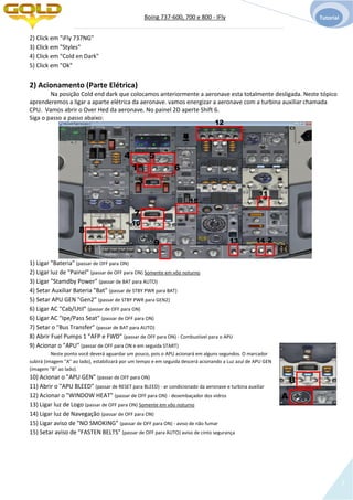 Boing 737-600, 700 e 800 - IFly Tutorial
3
2) Click em "iFly 737NG"
3) Click em "Styles"
4) Click em "Cold en Dark"
5) Click em "Ok"
2) Acionamento (Parte Elétrica)
Na posição Cold end dark que colocamos anteriormente a aeronave esta totalmente desligada. Neste tópico
aprenderemos a ligar a aparte elétrica da aeronave. vamos energizar a aeronave com a turbina auxiliar chamada
CPU. Vamos abrir o Over Hed da aeronave. No painel 2D aperte Shift 6.
Siga o passo a passo abaixo:
1) Ligar "Bateria" (passar de OFF para ON)
2) Ligar luz de "Painel" (passar de OFF para ON) Somente em vôo noturno
3) Ligar "Stamdby Power" (passar de BAT para AUTO)
4) Setar Auxiliar Bateria "Bat" (passar de STBY PWR para BAT)
5) Setar APU GEN "Gen2" (passar de STBY PWR para GEN2)
6) Ligar AC "Cab/Util" (passar de OFF para ON)
6) Ligar AC "Ipe/Pass Seat" (passar de OFF para ON)
7) Setar o "Bus Transfer" (passar de BAT para AUTO)
8) Abrir Fuel Pumps 1 "AFP e FWD" (passar de OFF para ON) - Combustível para o APU
9) Acionar o "APU" (passar de OFF para ON e em seguida START)
Neste ponto você deverá aguardar um pouco, pois o APU acionará em alguns segundos. O marcador
subirá (imagem "A" ao lado), estabilizará por um tempo e em seguida descerá acionando a Luz azul de APU GEN
(imagem "B" ao lado).
10) Acionar o "APU GEN" (passar de OFF para ON)
11) Abrir o "APU BLEED" (passar de RESET para BLEED) - ar condicionado da aeronave e turbina auxiliar
12) Acionar o "WINDOW HEAT" (passar de OFF para ON) - desembaçador dos vidros
13) Ligar luz de Logo (passar de OFF para ON) Somente em vôo noturno
14) Ligar luz de Navegação (passar de OFF para ON)
15) Ligar aviso de "NO SMOKING" (passar de OFF para ON) - aviso de não fumar
15) Setar aviso de "FASTEN BELTS" (passar de OFF para AUTO) aviso de cinto segurança
1
4 5
6
8
9 213 14
3
7
A
B
11
10
12
15
 