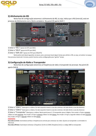 Boing 737-600, 700 e 800 - IFly Tutorial
4
2) Alinhamento do IRS
Nesta fase de configuração setaremos o alinhamento do IRS, ou seja, Indica que o IRU (Inercial), está em
processo de Alinhamento com o Norte verdadeiro. No painel 2D aperte Shift 7.
1) Setar o "IRS L" (passar de OFF para NAV)
2) Setar o "IRS R" (passar de OFF para NAV)
3) Setar o "DSPL SEL" (passar de TEST para HDG/STS)
Neste ponto você deverá aguardar um pouco, pois a aeronave levará algum tempo para alinhar o IRS, ou seja, se localizar no espaço.
Esse processo levará até 2 minutos, porém faremos outras configurações para "ganhar" tempo.
3) Configuração de Rádio e Transponder
Nesta fase de configuração setaremos as freqüências de rádio e transponder da aeronave. No painel 2D
aperte Shift 8.
1) Setar o "COM 1" (basta girar a roldana. Do lado esquerdo mexerá a casa das centenas e do lado direito a casa das dezenas)
2) Setar o "COM 2" (basta girar a roldana. Do lado esquerdo mexerá a casa das centenas e do lado direito a casa das dezenas)
3) Setar o "Transponder" (basta girar a roldana. Neste painel possui 2. O transponder possui 4 dígitos. Para mudar o 1º gira a primeira
roldana no lado esquerdo. Para mudar o 2º gira a primeira roldana no lado direito. Para mudar o 3º gira a segunda roldana no lado esquerdo.
Para mudar o 4º gira a segunda roldana no lado direito.
Importante:
Para vôos on-linne: Você deverá verificar a freqüência do controle para sintonizar seu rádio. Quanto ao transponder o controlador te
informará.
Para vôos off-linne: Você deverá sintonizar a frequência 123.45 no COM1 (frequência livre) e o código 2000 no transponder.
1 2
3
1 2
3
 