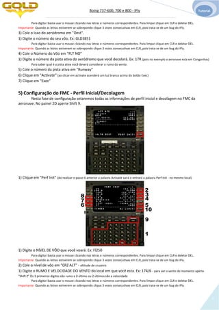 Boing 737-600, 700 e 800 - IFly Tutorial
7
Para digitar basta usar o mouse clicando nas letras e números correspondentes. Para limpar clique em CLR e deletar DEL.
Importante: Quando as letras estiverem se sobrepondo clique 3 vezes consecutivas em CLR, pois trata-se de um bug do iFly.
3) Cole o Icao do aeródromo em "Dest".
1) Digite o número do seu vôo. Ex: GLD3851
Para digitar basta usar o mouse clicando nas letras e números correspondentes. Para limpar clique em CLR e deletar DEL.
Importante: Quando as letras estiverem se sobrepondo clique 3 vezes consecutivas em CLR, pois trata-se de um bug do iFly.
4) Cole o Número do Vôo em "FLT NO"
1) Digite o número da pista ativa do aeródromo que você decolará. Ex: 17R (pois no exemplo a aeronave esta em Congonhas)
Para saber qual é a pista ativa você deverá considerar o rumo do vento.
5) Cole o número da pista ativa em "Runway"
6) Clique em "Activate" (ao clicar em activate acenderá um luz branca acima do botão Exec)
7) Clique em "Exec"
5) Configuração do FMC - Perfil Inicial/Decolagem
Nesta fase de configuração setaremos todas as informações de perfil inicial e decolagem no FMC da
aeronave. No painel 2D aperte Shift 9.
1) Clique em "Perf Init" (Ao realizar o passo 6 anterior a palavra Activate sairá e entrará a palavra Perf Init - no mesmo local)
1) Digite o NÍVEL DE VÔO que você voará. Ex: Fl250
Para digitar basta usar o mouse clicando nas letras e números correspondentes. Para limpar clique em CLR e deletar DEL.
Importante: Quando as letras estiverem se sobrepondo clique 3 vezes consecutivas em CLR, pois trata-se de um bug do iFly.
2) Cole o nível de vôo em "CRZ ALT" - altitude de cruzeiro
1) Digite o RUMO E VELOCIDADE DO VENTO do local em que você esta. Ex: 174/6 - para ver o vento do momento aperte
"Shift Z" Os 3 primeiros dígitos são rumo e 0 último ou 2 últimos são a velocidade
Para digitar basta usar o mouse clicando nas letras e números correspondentes. Para limpar clique em CLR e deletar DEL.
Importante: Quando as letras estiverem se sobrepondo clique 3 vezes consecutivas em CLR, pois trata-se de um bug do iFly.
1
2
3
4
56
7
8
9
10
 