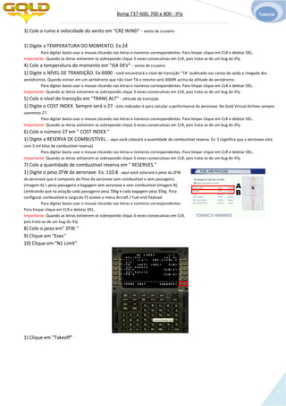 Boing 737-600, 700 e 800 - IFly Tutorial
8
3) Cole o rumo e velocidade do vento em "CRZ WIND" - vento de cruzeiro
1) Digite a TEMPERATURA DO MOMENTO. Ex:24
Para digitar basta usar o mouse clicando nas letras e números correspondentes. Para limpar clique em CLR e deletar DEL.
Importante: Quando as letras estiverem se sobrepondo clique 3 vezes consecutivas em CLR, pois trata-se de um bug do iFly.
4) Cole a temperatura do momento em "ISA DEV" - vento de cruzeiro
1) Digite o NÍVEL DE TRANSIÇÃO. Ex:6000 - você encontrará o nível de transição "TA" publicado nas cartas de saída e chegada dos
aeródromos. Quando estiver em um aeródromo que não tiver TA o mesmo será 3000ft acima da altitude do aeródromo.
Para digitar basta usar o mouse clicando nas letras e números correspondentes. Para limpar clique em CLR e deletar DEL.
Importante: Quando as letras estiverem se sobrepondo clique 3 vezes consecutivas em CLR, pois trata-se de um bug do iFly.
5) Cole o nível de transição em "TRANS ALT" - altitude de transição
1) Digite o COST INDEX. Sempre será o 27 - este indicador é para calcular a performance da aeronave. Na Gold Virtual Airlines sempre
usaremos 27.
Para digitar basta usar o mouse clicando nas letras e números correspondentes. Para limpar clique em CLR e deletar DEL.
Importante: Quando as letras estiverem se sobrepondo clique 3 vezes consecutivas em CLR, pois trata-se de um bug do iFly.
6) Cole o número 27 em " COST INDEX "
1) Digite a RESERVA DE COMBUSTÍVEL. - aqui você colocará a quantidade de combustível reserva. Ex: 5 (significa que a aeronave esta
com 5 mil kilos de combustível reserva)
Para digitar basta usar o mouse clicando nas letras e números correspondentes. Para limpar clique em CLR e deletar DEL.
Importante: Quando as letras estiverem se sobrepondo clique 3 vezes consecutivas em CLR, pois trata-se de um bug do iFly.
7) Cole a quantidade de combustível reserva em " RESERVES "
1) Digite o peso ZFW da aeronave. Ex: 110.8 - aqui você colocará o peso da ZFW
da aeronave que é composto do Peso da aeronave sem combustível e sem passageiro
(imagem A) + peso passageiro e bagagem sem aeronave e sem combustível (imagem B).
Lembrando que na aviação cada passageiro pesa 70kg e cada bagagem pesa 35kg. Para
configurar combustível e carga do FS acesse o menu Arcraft / Fuel end Payload.
Para digitar basta usar o mouse clicando nas letras e números correspondentes.
Para limpar clique em CLR e deletar DEL.
Importante: Quando as letras estiverem se sobrepondo clique 3 vezes consecutivas em CLR,
pois trata-se de um bug do iFly.
8) Cole o peso em" ZFW "
9) Clique em "Exec"
10) Clique em "N1 Limit"
1) Clique em "Takeoff"
A
B
 
