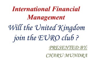International Financial
      Management
Will the United Kingdom
 join the EURO club ?
             PRESENTED BY:
            CHARU MUNDRA
 