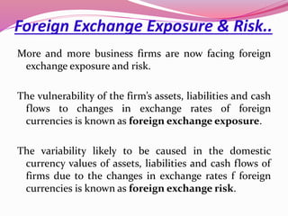 Foreign Exchange Exposure & Risk..
More and more business firms are now facing foreign
exchange exposure and risk.
The vulnerability of the firm’s assets, liabilities and cash
flows to changes in exchange rates of foreign
currencies is known as foreign exchange exposure.
The variability likely to be caused in the domestic
currency values of assets, liabilities and cash flows of
firms due to the changes in exchange rates f foreign
currencies is known as foreign exchange risk.
 