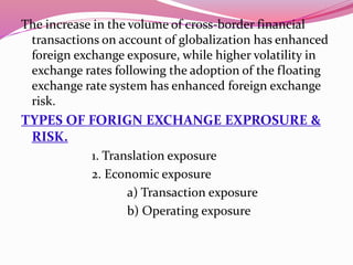 The increase in the volume of cross-border financial
transactions on account of globalization has enhanced
foreign exchange exposure, while higher volatility in
exchange rates following the adoption of the floating
exchange rate system has enhanced foreign exchange
risk.
TYPES OF FORIGN EXCHANGE EXPROSURE &
RISK.
1. Translation exposure
2. Economic exposure
a) Transaction exposure
b) Operating exposure
 