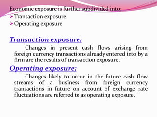 Economic exposure is further subdivided into;
Transaction exposure
Operating exposure
Transaction exposure;
Changes in present cash flows arising from
foreign currency transactions already entered into by a
firm are the results of transaction exposure.
Operating exposure;
Changes likely to occur in the future cash flow
streams of a business from foreign currency
transactions in future on account of exchange rate
fluctuations are referred to as operating exposure.
 
