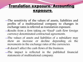 Translation exposure/ Accounting
exposure.
→The sensitivity of the values of assets, liabilities and
profits of a multinational company to changes in
exchange rates is referred as translation exposure.
→Results from a firm taking on “fixed” cash flow foreign
currency denominated contractual agreements.
→The values of assets and liabilities of a subsidiary may
show an increase or decline depending on the
movements in the exchange rates of the currencies.
→It doesn’t affect the cash flows of the business.
→The impact is reflected in the published financial
statements of multinational company.
 