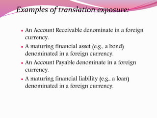 Examples of translation exposure:
 An Account Receivable denominate in a foreign
currency.
 A maturing financial asset (e.g., a bond)
denominated in a foreign currency.
 An Account Payable denominate in a foreign
currency.
 A maturing financial liability (e.g., a loan)
denominated in a foreign currency.
 