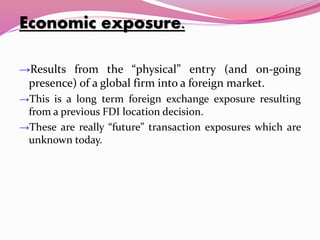 Economic exposure.
→Results from the “physical” entry (and on-going
presence) of a global firm into a foreign market.
→This is a long term foreign exchange exposure resulting
from a previous FDI location decision.
→These are really “future” transaction exposures which are
unknown today.
 