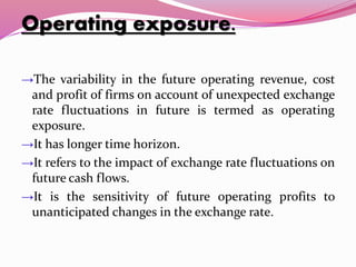 Operating exposure.
→The variability in the future operating revenue, cost
and profit of firms on account of unexpected exchange
rate fluctuations in future is termed as operating
exposure.
→It has longer time horizon.
→It refers to the impact of exchange rate fluctuations on
future cash flows.
→It is the sensitivity of future operating profits to
unanticipated changes in the exchange rate.
 