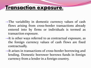 Transaction exposure.
→The variability in domestic currency values of cash
flows arising from cross-border transactions already
entered into by firms or individuals is termed as
transaction exposure.
→It is other ways referred to as contractual exposure, as
the foreign currency values of cash flows are fixed
contractually.
→It arises in transactions of cross-border borrowing and
lending. Domestic borrower borrows funds in foreign
currency from a lender in a foreign country.
 