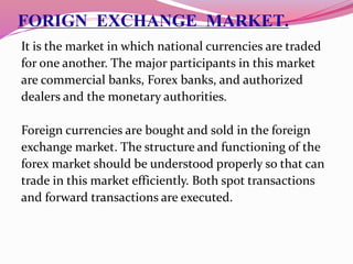 FORIGN EXCHANGE MARKET.
It is the market in which national currencies are traded
for one another. The major participants in this market
are commercial banks, Forex banks, and authorized
dealers and the monetary authorities.
Foreign currencies are bought and sold in the foreign
exchange market. The structure and functioning of the
forex market should be understood properly so that can
trade in this market efficiently. Both spot transactions
and forward transactions are executed.
 
