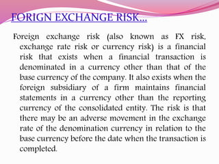 FORIGN EXCHANGE RISK…
Foreign exchange risk (also known as FX risk,
exchange rate risk or currency risk) is a financial
risk that exists when a financial transaction is
denominated in a currency other than that of the
base currency of the company. It also exists when the
foreign subsidiary of a firm maintains financial
statements in a currency other than the reporting
currency of the consolidated entity. The risk is that
there may be an adverse movement in the exchange
rate of the denomination currency in relation to the
base currency before the date when the transaction is
completed.
 