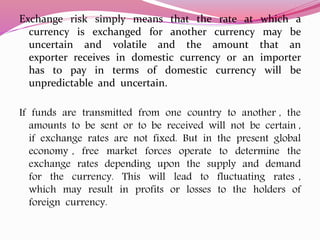 Exchange risk simply means that the rate at which a
currency is exchanged for another currency may be
uncertain and volatile and the amount that an
exporter receives in domestic currency or an importer
has to pay in terms of domestic currency will be
unpredictable and uncertain.
If funds are transmitted from one country to another , the
amounts to be sent or to be received will not be certain ,
if exchange rates are not fixed. But in the present global
economy , free market forces operate to determine the
exchange rates depending upon the supply and demand
for the currency. This will lead to fluctuating rates ,
which may result in profits or losses to the holders of
foreign currency.
 