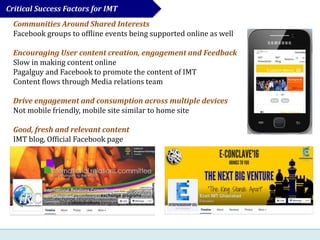 Communities Around Shared Interests
Facebook groups to offline events being supported online as well
Encouraging User content creation, engagement and Feedback
Slow in making content online
Pagalguy and Facebook to promote the content of IMT
Content flows through Media relations team
Drive engagement and consumption across multiple devices
Not mobile friendly, mobile site similar to home site
Good, fresh and relevant content
IMT blog, Official Facebook page
Critical Success Factors for IMT
 