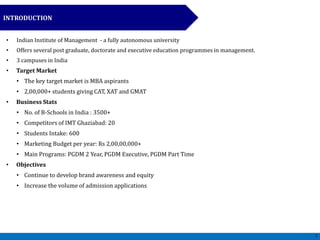 • Indian Institute of Management - a fully autonomous university
• Offers several post graduate, doctorate and executive education programmes in management.
• 3 campuses in India
• Target Market
• The key target market is MBA aspirants
• 2,00,000+ students giving CAT, XAT and GMAT
• Business Stats
• No. of B-Schools in India : 3500+
• Competitors of IMT Ghaziabad: 20
• Students Intake: 600
• Marketing Budget per year: Rs 2,00,00,000+
• Main Programs: PGDM 2 Year, PGDM Executive, PGDM Part Time
• Objectives
• Continue to develop brand awareness and equity
• Increase the volume of admission applications
INTRODUCTION
7
 