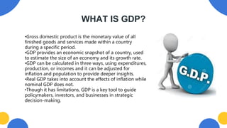 WHAT IS GDP?
•Gross domestic product is the monetary value of all
finished goods and services made within a country
during a specific period.
•GDP provides an economic snapshot of a country, used
to estimate the size of an economy and its growth rate.
•GDP can be calculated in three ways, using expenditures,
production, or incomes and it can be adjusted for
inflation and population to provide deeper insights.
•Real GDP takes into account the effects of inflation while
nominal GDP does not.
•Though it has limitations, GDP is a key tool to guide
policymakers, investors, and businesses in strategic
decision-making.
 