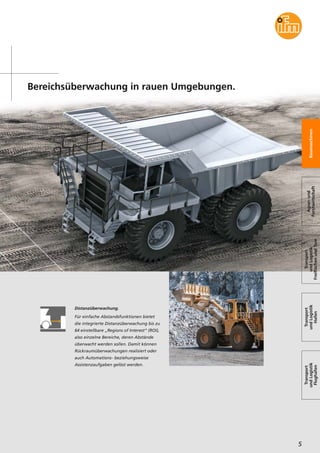 Bereichsüberwachung in rauen Umgebungen.
5
Baumaschinen
Agrar-und
Forstwirtschaft
Transport
undLogistik
FreiflächenundTore
Transport
undLogistik
Hafen
Transport
undLogistik
Flughafen
Distanzüberwachung.
Für einfache Abstandsfunktionen bietet
die integrierte Distanzüberwachung bis zu
64 einstellbare „Regions of Interest“ (ROI),
also einzelne Bereiche, deren Abstände
überwacht werden sollen. Damit können
Rückraumüberwachungen realisiert oder
auch Automations- beziehungsweise
Assistenzaufgaben gelöst werden.
 