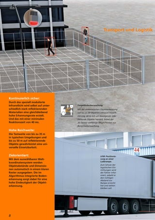 Kontinuierlich sicher:
Durch das speziell modulierte
Infrarotlicht wird selbst auf unter-
schiedlich stark reflektierenden
Materialien eine gleichbleibend
hohe Erkennungsrate erzielt.
Und das mit einer minimalen
Reaktionszeit von 40 ms.
Hohe Reichweite:
Die Tastweite von bis zu 35 m
in typischen Umgebungen und
bis zu 50 m auf reflektierende
Objekte gewährleistet eine uni-
verselle Einsetzbarkeit.
Zielorientiert:
Mit dem auswählbaren Welt-
koordinatensystem werden
Objektabstände und Dimensio-
nen automatisch in einem klaren
Raster ausgegeben. Die im
Algorithmus integrierte Boden-
erkennung sorgt dabei für eine
hohe Eindeutigkeit der Objekt-
erkennung.
Transport und Logistik
LKW-Positionie-
rung an einer
Laderampe.
Zum Schutz der
logistischen Ein-
richtungen wird
der Fahrer infor-
miert, sobald er
den richtigen
Abstand zur
Rampe erreicht
hat und stehen
bleiben soll.
8
Freigeländeüberwachung.
Mit der automatischen Objekterkennung
von bis zu 20 Objekten inklusive Klassifi-
zierung, ob es sich um bewegende oder
stehende Objekte handelt, bietet der
3D-Sensor vielfältige Möglichkeiten zur
Bereichsüberwachung.
 