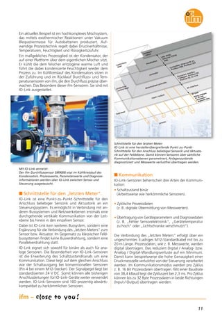 11
n Kommunikation
IO-Link-Sensoren beherrschen drei Arten der Kommuni-
kation:
• Schaltzustand binär
(Arbeitsweise wie herkömmliche Sensoren).
• Zyklische Prozessdaten
(z. B. digitale Übermittlung von Messwerten).
• Übertragung von Geräteparametern und Diagnosedaten
(z. B. „Fehler Sensorelektronik“, „Gerätetemperatur
zu hoch“ oder „Lichtschranke verschmutzt“).
Die Verbindung des „letzten Meters“ erfolgt über ein
ungeschirmtes 3-adriges M12-Standardkabel mit bis zu
20 m Länge. Prozessdaten, wie z. B. Messwerte, werden
digital übertragen. Das reduziert Digital / Analog- bzw.
Analog / Digital-Wandlungsverluste auf ein Minimum.
Damit kann beispielsweise die hohe Genauigkeit einer
Druckmesszelle verlustfrei von der Steuerung verarbeitet
werden. Im Kommunikationsmodus werden pro Zyklus
z. B. 16 Bit Prozessdaten übertragen. Mit einer Baudrate
von 38,4 kBaud liegt die Zykluszeit bei 2,3 ms. Pro Zyklus
können bis zu 32 Byte Prozessdaten in beide Richtungen
(Input / Output) übertragen werden.
Ein aktuelles Beispiel ist ein hochkomplexes Mischsystem,
das mittels exothermischer Reaktionen unter Vakuum
Bleipastiermasse für Autobatterien produziert. Auf-
wendige Prozesstechnik regelt dabei Druckverhältnisse,
Temperaturen, Feuchtigkeit und Flüssigkeitszufuhr.
Ein maßgebliches Prozessglied ist der Kondensator, der
auf einer Plattform über dem eigentlichen Mischer sitzt.
Er kühlt die dem Mischer entzogene warme Luft und
führt die dabei kondensierte Feuchtigkeit wieder dem
Prozess zu. Im Kühlkreislauf des Kondensators sitzen in
der Zuführung und im Rücklauf Durchfluss- und Tem-
peratursensoren von ifm, die den Durchfluss präzise über-
wachen. Das Besondere dieser ifm-Sensoren: Sie sind mit
IO-Link ausgestattet.
n Schnittstelle für den „letzten Meter“.
IO-Link ist eine Punkt-zu-Punkt-Schnittstelle für den
Anschluss beliebiger Sensorik und Aktuatorik an ein
Steuerungssystem. Es ermöglicht in Verbindung mit an-
deren Bussystemen und Netzwerkebenen erstmals eine
durchgehende vertikale Kommunikation von der Leit-
ebene bis hinein in den einzelnen Sensor.
Dabei ist IO-Link kein weiteres Bussystem, sondern eine
Ergänzung für die Verbindung des „letzten Meters“ zum
Sensor bzw. Aktuator. Im Gegensatz zu klassischen Feld-
bussystemen findet keine Busverdrahtung, sondern eine
Parallelverdrahtung statt.
IO-Link eignet sich sowohl für binäre als auch für ana-
loge Sensoren. Die Besonderheit von IO-Link-Sensoren
ist die Erweiterung des Schaltzustandkanals um eine
Kommunikation. Diese liegt auf dem gleichen Anschluss
wie der Schaltausgang bei konventionellen Sensoren
(Pin 4 bei einem M12-Stecker). Der Signalpegel liegt bei
standardisierten 24 V DC. Somit können alle bisherigen
Anschlussleitungen für IO-Link-Geräte weiter verwendet
werden. IO-Link-Sensoren sind 100-prozentig abwärts-
kompatibel zu herkömmlichen Sensoren.
Mit IO-Link vernetzt:
Der ifm-Durchflusssensor SM9000 sitzt im Kühlkreislauf des
Kondensators. Prozesswerte, Parameterwerte und Diagnose-
informationen werden über IO-Link zwischen Sensor und
Steuerung ausgetauscht.
Schnittstelle für den letzten Meter:
IO-Link ist eine herstellerübergreifende Punkt-zu-Punkt-
Schnittstelle für den Anschluss beliebiger Sensorik und Aktuato-
rik auf der Feldebene. Damit können Sensoren über sämtliche
Kommunikationsebenen parametriert, Anlagenzustände
diagnostiziert und Messwerte verlustfrei übertragen werden.
 