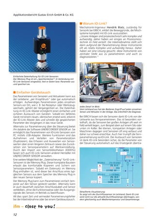 12
Applikationsbericht Gustav Eirich GmbH & Co. KG
n Einfacher Gerätetausch
Das Parametrieren von Sensoren und Aktuatoren kann aus
der Leitebene „per Knopfdruck“ oder gar automatisch
erfolgen. Aufwendiges Parametrieren jedes einzelnen
Sensors vor Ort, wie z. B. bei Rezeptur- oder Werkzeug-
wechseln, gehört der Vergangenheit an. Die Datenhal-
tung im IO-Link-Master ermöglicht einen einfachen und
sicheren Austausch von Geräten. Sobald ein defektes
Gerät mit einem neuen, identischen ersetzt wird, erkennt
der IO-Link-Master dies und schreibt die gespeicherten
Parameter des Vorgängers in das neue Gerät.
Alternativ zur Parametrierung über die Steuerung bietet
ifm datalink die Software LINERECORDER SENSOR an. Sie
ermöglicht das Parametrieren von IO-Link-Sensoren vom
PC mittels USB-Adapter. Weitere Funktionen sind das
Aufnehmen und Verteilen von Parametersätzen
(Duplizieren), das Erfassen und Auswerten von Sensor-
werten über einen längeren Zeitraum sowie das Zurück-
setzen von Sensorparametern auf Werkseinstellung.
Durch den Import von Sensorbibliotheken (IODDSs)
lassen sich auch IO-Link-Sensoren anderer Hersteller mit
LINERECORDER SENSOR verwalten.
Eine weitere Möglichkeit der „Datensicherung“ für IO-Link-
Sensoren ist der Memory Plug. Dieser kompakte Baustein
erlaubt das komfortable Kopieren und Sichern von
Sensorparametern. Sobald ein Datensatz im Memory
Plug enthalten ist, wird dieser bei Anschluss eines typ-
gleichen Sensors aus dem Speicher des Memory Plug in
den neuen Sensor kopiert.
Der Memory Plug kann zum Parametrieren einfach tem-
porär auf den Sensor gesteckt werden. Alternativ kann
er auch dauerhaft zwischen Anschlusskabel und Sensor
verbleiben, ohne die Funktionsweise oder die Ausgangs-
signale des Sensors im Betrieb zu beeinflussen.
All dies spart Zeit und vermeidet Parametrierungsfehler
bei der Inbetriebnahme oder bei einem Geräteaustausch.
n Warum IO-Link?
Mechatronik-Ingenieur Hendrik Blatz, zuständig für
Sensorik bei EIRICH, erklärt die Beweggründe, die Misch-
systeme komplett mit IO-Link auszustatten:
„Unsere Anlagen sind prozesstechnisch sehr komplex und
aufwendig, daher haben wir einiges an Prozessmess-
technik im Feld verteilt. Die Inbetriebnahme stellt sich
dann aufgrund der Parametrierung dieser Instrumente
oft als relativ komplex und aufwendig heraus. Daher
haben wir eine Lösung gesucht, diese Instrumente von
zentraler Stelle aus zu parametrieren und auch zu
diagnostizieren.“
Bei EIRICH lassen sich die Sensoren dank IO-Link von der
Leitwarte aus fernparametrieren. Das ist besonders vor-
teilhaft, da die Sensoren bei großen Anlagen oft weit im
Feld verteilt liegen, zum Beispiel oben auf einem Silo oder
unten im Keller. Bei kleinen, kompakten Anlagen oder
Maschinen dagegen sind Sensoren oft eng verbaut und
daher nur schwer erreichbar. Auch hier trumpft die Fern-
parametrierung via IO-Link. Der Austausch von Sensoren
ist dank IO-Link besonders sicher, da die Parameter von
der Steuerung automatisch auf das Ersatzgerät übertra-
Jedes Detail im Blick:
Vom Leitstand aus hat der Bediener Zugriff auf jeden einzelnen
Sensor und Aktuator in der Anlage. Das erleichtert die Diagnose.
Detaillierte Visualisierung:
So zeigt sich der Durchflusssensor im Leitstand: Dank IO-Link
wird nicht nur die aktuelle Durchflussmenge übertragen, son-
dern gleichzeitig auch Medientemperatur und Gesamtmenge.
Einfachste Datenhaltung für IO-Link-Sensoren:
Der Memory Plug ist ein „Speicherstecker“. In Verbindung mit
IO-Link-Sensoren eingesetzt, liest er Daten bzw. Parameter aus
und speichert sie.
 