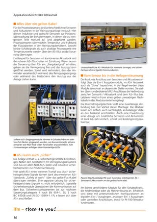16
Applikationsbericht KLN Ultraschall
n Alles über ein gelbes Kabel
Für die Prozesssteuerung sind unterschiedlichste Sensoren
und Aktuatoren in der Reinigungsanlage verbaut: Hier
dienen induktive und optische Sensoren zur Positions-
überwachung der Behälterwagen, in denen die zu reini-
genden Teile manuell zu- und abgeführt werden.
Prozesssensoren überwachen Temperatur und Füllstand
der Flüssigkeiten in den Reinigungsbehältern. Sowohl
binäre Schaltsignale als auch analoge Prozesswerte wie
Temperaturwerte werden über den AS-i Bus an die Steue-
rung übertragen.
Ein Beispiel für Sensoren mit kombinierter Aktuatorik sind
die sicheren AS-i Türschalter mit Zuhaltung. Wenn sie von
der Steuerung über AS-i ein „Freigabesignal“ erhalten,
geben sie die Verriegelung frei und der Auszug kann
geöffnet werden. Somit wird verhindert, dass der An-
wender versehentlich während des Reinigungsvorgangs
oder während des Bestückens den Auszug aus der
Anlage ziehen kann.
n AS-i kann auch „sicher“
Die Anlage enthält u. a. sicherheitsgerichtete Einrichtun-
gen. Neben den Türschaltern mit Verriegelungsaktuatorik
sind das vor allem NOT-AUS-Taster und induktive Sicher-
heitssensoren zur Positionserfassung.
Hier spielt AS-i einen weiteren Trumpf aus: Auch sicher-
heitsgerichtete Signale können dank des erweiterten AS-i
Standards „Safety at work“ über das gelbe Flachkabel
übertragen werden. Eine separate Leitung für sicher-
heitsgerichtete Signale ist nicht erforderlich. Spezielle
Sicherheitsmodule überwachen die Kommunikation auf
dem Bus. Sicherheitskomponenten bis zur höchsten
Steuerungskategorie 4 nach EN 954-1, SIL 3 nach
IEC 61508 und EN ISO 13849-1 / PL e lassen sich über
AS-i anschließen.
n Vom Sensor bis in die Anlagensteuerung
Der konkrete Anschluss von Sensoren und Aktuatoren er-
folgt über die Ein- / Ausgabemodule, im AS-i Netzwerk
auch als “Slave“ bezeichnet. In der Regel werden diese
Module sensornah an dezentraler Stelle montiert. Sie stel-
len über standardisierte M12-Anschlüsse die Verbindung
zwischen Sensorik / Aktuatorik und dem AS-i Bus her.
Letzterer wird in Form eines gelben zweiadrigen Flach-
kabels in das Modulunterteil eingelegt.
Die Durchdringungstechnik stellt eine zuverlässige Ver-
bindung her. Der Vorteil dieser Montage: Die Module
lassen sich einfach, auch nachträglich, an beliebiger Stelle
an das Buskabel anschließen. Auch eine Erweiterung
einer Anlage um zusätzliche Sensoren und Aktuatoren
ist dank AS-i sehr einfach, schnell und kostengünstig rea-
lisierbar.
ifm bietet verschiedene Module für den Schaltschrank,
die Feldmontage oder als Platinenlösung an. Erhältlich
sind diese mit unterschiedlichen Konfigurationen an
digitalen Ein- / Ausgängen, analogen Ein- / Ausgängen
oder speziellen Anschlüssen, etwa für Pt-100-Tempera-
tursensoren.
Sichere AS-i-Eingangsmodule können in Schaltschränken oder
Vor-Ort-Kästen eingesetzt werden, um konventionelle, sichere
Sensoren wie NOT-AUS- oder Türschalter anzuschließen. Alle
Statusanzeigen erfolgen über frontseitige LEDs.
Unterschiedliche AS-i Module für normale (orange) und sicher-
heitsgerichtete (gelb) Kommunikation.
Passive Flachkabelabgriffe zum Anschluss intelligenter AS-i
Sensoren / Aktuatoren an das gelbe Flachkabel.
 
