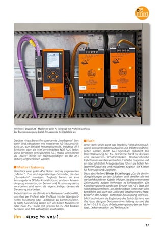17
Darüber hinaus bietet ifm sogenannte „intelligente“ Sen-
soren und Aktuatoren mit integrierter AS-i Busanschal-
tung an, zum Beispiel Pneumatikventile, induktive AS-i
Sensoren oder die hier verwendeten NOT-AUS-Taster.
Diese benötigen kein spezielles AS-i Modul und können
als „Slave“ direkt per Flachkabelabgriff an die AS-i
Leitung angeschlossen werden.
n Master / Gateway
Herzstück eines jeden AS-i Netzes sind sie sogenannten
„Master“. Das sind eigenständige Controller, die den
„Busverkehr“ managen. Zugleich bieten sie eine
leistungsstarke SPS-Funktionalität und sind vom Anwen-
der programmierbar, um Sensor- und Aktuatorsignale zu
verarbeiten und somit als eigenständige, dezentrale
Steuerung zu arbeiten.
Zudem besitzen sie oftmals eine Gateway-Funktionalität,
um etwa per Profinet oder Profibus mit der übergeord-
neten Steuerung oder Leitebene zu kommunizieren.
Je nach Ausführung lassen sich an diesen Mastern ein
oder zwei AS-i Kabel mit jeweils bis zu 248 binären
Sensoren und 186 Aktuatoren anschließen.
Herzstück: Doppel AS-i Master für zwei AS-i Stränge mit Profinet-Gateway.
Zur Energieversorgung bietet ifm passende AS-i Netzteile an.
n Fazit
Unter dem Strich zählt das Ergebnis: Verdrahtungsauf-
wand, Dokumentationsaufwand und Inbetriebnahme-
zeiten werden durch AS-i signifikant reduziert. Die
Dezentralisierung der AS-i Teilnehmer führt zu kleineren
und preiswerten Schaltschränken. Unübersichtliche
Kabeltrassen werden vermieden. Einfache Diagnose und
ein übersichtlicher Anlagenaufbau führen zu hoher An-
lagenverfügbarkeit und reduzieren zugleich die Kosten
für Montage und Diagnose.
Dazu abschließend Dieter Bickelhaupt: „Da die Verbin-
dungsleitungen zu den Schaltern und Ventilen alle mit
vorkonfektionierten Kabeln erfolgen, ist dies eine enorme
Zeitersparnis, zudem verhindert es Fehlerquellen. Die
Kosteneinsparung durch den Einsatz von AS-i lässt sich
nicht genau ermitteln. Ich denke jedoch wenn man alles
betrachtet, also auch die Größe des Schaltschranks, Platz-
bedarf in der Anlage, dezentrale Anwendung und Flexi-
bilität auch durch die Ergänzung des Safety-Systems von
ifm, dazu die gute Dokumentenerstellung, so sind das
sicher 10-15 %. Dazu Arbeitszeiteinsparung bei der Mon-
tage, Dokumentation und Fehlersuche.“
 