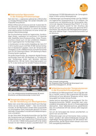 19
n Elektronisches Manometer
in der Kieselgurfiltrationsanlage
Nach dem Gär- u. Lagerprozess gelangt das unfiltrierte Bier
zur Kieselgurfiltrationsanlage. Hier werden Hefezellen und
Trübstoffe herausfiltriert.
Mittels Differenzdruckmessung wird der Zustand des Fil-
ters überwacht. Dazu wird das vollelektronische Kontakt-
manometer PG2894 eingesetzt. Es vereint die Vorteile
eines elektronischen Drucksensors mit einer einfach ab-
lesbaren Manometeranzeige.
Der Druckaufnehmer besitzt ein hygienisches, frontbün-
diges Design, wahlweise mit konischem G1-Gewinde
oder Aseptoflex-Vario-Prozessanschluss. Dieser Prozess-
anschluss erlaubt auch mit den erhältlichen Adaptern
einen hygienegerechten frontbündigen Einbau.
In Kombination mit der ecolink-Kabeldose der Serie EVT
in M12-Ausführung ist mit IP 68 / IP 69K höchste Dichtig-
keit im Nassbereich gegeben. Dank der Temperaturbe-
ständigkeit ist das vollelektronische Kontaktmanometer
auch für CIP (Cleaning-In-Place)- / SIP (Sterilising-In-Place)-
Prozesse bestens geeignet.
Die große Zeigeranzeige, die integrierte digitale Prozess-
wertanzeige sowie der LED-Bargraph zur Schaltpunkt-
oder Trendanzeige bieten dem Betreiber höchsten
Ablesekomfort. Mit der hohen Gesamtgenauigkeit von
0,2 % ist das Gerät auch für sensible Prozesse einsetzbar.
n Temperaturüberwachung
bei der Herstellung von Mischgetränken
Neben dem reinen Bier produziert Zwettl auch Mischge-
tränke wie das beliebte „Radler“ – Bier mit Zitronenli-
monade. An der Mischstation werden dafür Zusatzsstoffe
aus verschiedenen Tanks miteinander gemischt. Für einen
optimalen Prozessablauf sind definierte Medientempera-
turen erforderlich.
An den Tanks leiten Temperaturtransmitter vom Typ TA34
den Temperaturwert per Analogsignal (4…20 mA) an die
Anlagensteuerung. Dank hygienischem Prozessanschluss
G 1/2 und V4A (1.4404)-Gehäusewerkstoff ist der direkte
Kontakt mit dem Medium absolut unproblematisch. Die
hochgenauen Pt1000-Messelemente der Genauigkeits-
klasse A liefern präzise Messergebnisse.
In Rohrleitungen sind Temperaturfühler vom Typ TM4501
mit hygienischen Prozessanschluss G 1/2 integriert. Die
Auswertung und Weiterleitung des Sensorsignals über-
nimmt der separate Temperatur-Plug TP3231. Er ist sehr
kompakt und besitzt sowohl für den Anschluss des
Sensors als auch für den Ausgang zwei genormte M12-
Anschlüsse. Das reduziert den Montageaufwand gegen-
über eines üblichen Kopf- / Hutschienentransmitters auf
ein Minimum.
n Selbstüberwachender Temperatursensor
in der Kurzzeiterhitzungsanlage
Zur Abtötung von Mikroorganismen und um das Bier halt-
bar zu machen, wird es in der so genannten KZE (Kurzzei-
terhitzung) auf eine definierte Temperatur erhitzt. Hohe
Genauigkeit hat hierbei höchste Priorität.
Hierbei wird ein besonderer Sensor eingesetzt: Der ifm-
Temperaturtransmitter TAD991 verwendet zwei unter-
schiedliche Sensorelemente, die sich im Prozess gegenseitig
überwachen. Diese Selbstüberwachung gewährleistet,
dass eine auftretende Drift des Sensors sofort diagnosti-
ziert wird.
Hat sich die Genauigkeit des Sensors verschlechtert, so
spricht man von einer Drift.
Drifterscheinungen sind auf thermischen Stress zurückzu-
führen. Gerade in der Lebensmittelindustrie erzeugen die
regelmäßigen Reinigungsprozesse (CIP, SIP) extreme Tem-
peraturschocks, die den Sensor extrem stressen und so eine
Drift zwangsläufig herbeiführen.
2-in-1: Das vollelektronische Kontaktmanometer PG vereint
Drucksensor und Manometeranzeige in einem Gerät.
Klein, kompakt, kostengünstig:
Der Temperatur-Plug TP wandelt das Sensorsignal in ein
genormtes Analogsignal (4…20 mA).
 