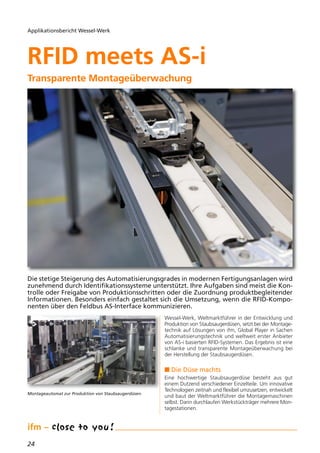 24
Applikationsbericht Wessel-Werk
Die stetige Steigerung des Automatisierungsgrades in modernen Fertigungsanlagen wird
zunehmend durch Identifikationssysteme unterstützt. Ihre Aufgaben sind meist die Kon-
trolle oder Freigabe von Produktionsschritten oder die Zuordnung produktbegleitender
Informationen. Besonders einfach gestaltet sich die Umsetzung, wenn die RFID-Kompo-
nenten über den Feldbus AS-Interface kommunizieren.
RFID meets AS-i
Transparente Montageüberwachung
Montageautomat zur Produktion von Staubsaugerdüsen.
Wessel-Werk, Weltmarktführer in der Entwicklung und
Produktion von Staubsaugerdüsen, setzt bei der Montage-
technik auf Lösungen von ifm, Global Player in Sachen
Automatisierungstechnik und weltweit erster Anbieter
von AS-i basierten RFID-Systemen. Das Ergebnis ist eine
schlanke und transparente Montageüberwachung bei
der Herstellung der Staubsaugerdüsen.
n Die Düse machts
Eine hochwertige Staubsaugerdüse besteht aus gut
einem Dutzend verschiedener Einzelteile. Um innovative
Technologien zeitnah und flexibel umzusetzen, entwickelt
und baut der Weltmarktführer die Montagemaschinen
selbst. Darin durchlaufen Werkstückträger mehrere Mon-
tagestationen.
RFID meets AS-i
Transparente Montageüberwachung
 