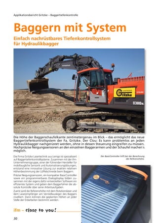 30
Applikationsbericht Gritzke – Baggertiefenkontrolle
Die Firma Gritzke Lasertechnik aus Lemgo ist spezialisiert
auf Baggertiefenkontrollsysteme. Zusammen mit der ifm-
Unternehmensgruppe, einer der führenden Hersteller für
mobiltaugliche Sensorik und Automatisierungslösungen,
entstand eine innovative Lösung zur exakten relativen
Höhenbestimmung der Löffelschneide beim Baggern.
Präzise Neigungssensoren, ein kompakter BasicController
sowie ein programmierbares Dialogdisplay bilden zu-
sammen mit der eigens dafür entwickelten Software ein
effizientes System und geben dem Baggerfahrer die ab-
solute Kontrolle über seine Arbeitsaufgaben.
Zuerst wird die Referenzhöhe mit dem Rotationslaser und
dem Laserempfänger am Verstellausleger des Baggers
nivelliert. Dann können die geplanten Höhen an jeder
Stelle der Erdarbeiten bestimmt werden.
Baggern mit System
Einfach nachrüstbares Tiefenkontrollsystem
für Hydraulikbagger
Die Höhe der Baggerschaufelkante zentimetergenau im Blick – das ermöglicht das neue
Baggertiefenkontrollsystem der Fa. Gritzke. Der Clou: Es kann problemlos an jeden
Hydraulikbagger nachgerüstet werden, ohne in dessen Steuerung eingreifen zu müssen.
Hochpräzise Neigungssensoren an den einzelnen Baggerarmen und der Schaufel machen´s
möglich.
Der BasicController hilft bei der Berechnung
der Referenzhöhe.
 