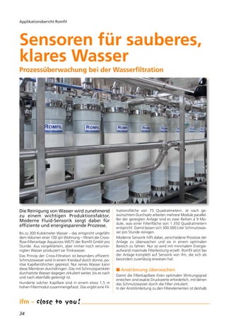 34
Applikationsbericht Romfil
Die Reinigung von Wasser wird zunehmend
zu einem wichtigen Produktionsfaktor.
Moderne Fluid-Sensorik sorgt dabei für
effiziente und energiesparende Prozesse.
Bis zu 300 Kubikmeter Wasser – das entspricht ungefähr
dem Volumen einer 100 qm Wohnung – filtriert die Cross-
flow-Filteranlage Aquacross W675 der Romfil GmbH pro
Stunde. Aus vorgeklärtem, aber immer noch verunrei-
nigten Wasser produziert sie Trinkwasser.
Das Prinzip der Cross-Filtration ist besonders effizient:
Schmutzwasser wird in einem Kreislauf durch dünne, po-
röse Kapillarröhrchen gepresst. Nur reines Wasser kann
diese Membran durchdringen. Das mit Schmutzpartikeln
durchsetzte Wasser dagegen zirkuliert weiter, bis es nach
und nach ebenfalls gereinigt ist.
Hunderte solcher Kapillare sind in einem etwa 1,5 m
hohen Filtermodul zusammengefasst. Das ergibt eine Fil-
trationsfläche von 75 Quadratmetern. Je nach ge-
wünschtem Durchsatz arbeiten mehrere Module parallel.
Bei der gezeigten Anlage sind es zwei Reihen á 9 Mo-
dule, was einer Filterfläche von 1.350 Quadratmetern
entspricht. Damit lassen sich 300.000 Liter Schmutzwas-
ser pro Stunde reinigen.
Moderne Sensorik hilft dabei, verschiedene Prozesse der
Anlage zu überwachen und sie in einem optimalen
Bereich zu fahren. Nur so wird mit minimalem Energie-
aufwand maximale Filterleistung erzielt. Romfil setzt bei
der Anlage komplett auf Sensorik von ifm, die sich als
besonders zuverlässig erwiesen hat.
n Anströmung überwachen
Damit die Filterkapillare ihren optimalen Wirkungsgrad
erreichen sind exakte Druckwerte erforderlich, mit denen
das Schmutzwasser durch die Filter zirkuliert.
In der Anströmleitung zu den Filterelementen ist deshalb
Sensoren für sauberes,
klares Wasser
Prozessüberwachung bei der Wasserfiltration
 
