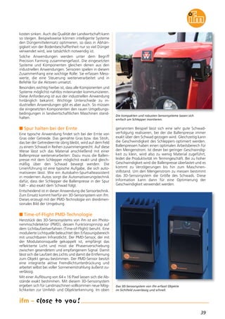 39
kosten sinken. Auch die Qualität der Landwirtschaft kann
so steigen. Beispielsweise können intelligente Systeme
den Düngemitteleinsatz optimieren, so dass in Abhän-
gigkeit von der Bodenbeschaffenheit nur so viel Dünger
verwendet wird, wie tatsächlich notwendig ist.
Solche Anwendungen werden unter dem Begriff
Precision Farming zusammengefasst. Die eingesetzten
Systeme und Komponenten gleichen denen aus den
industriellen Anwendungen. Sensoren spielen in diesem
Zusammenhang eine wichtige Rolle: Sie erfassen Mess-
werte, die eine Steuerung weiterverarbeitet und in
Befehle für die Aktoren umsetzt.
Besonders wichtig hierbei ist, dass alle Komponenten und
Systeme möglichst nahtlos miteinander kommunizieren.
Diese Anforderung ist aus der industriellen Anwendung
hinlänglich bekannt. Wichtige Unterschiede zu in-
dustriellen Anwendungen gibt es aber auch. So müssen
die eingesetzten Komponenten den rauen Umgebungs-
bedingungen in landwirtschaftlichen Maschinen stand-
halten.
n Spur halten bei der Ernte
Eine typische Anwendung findet sich bei der Ernte von
Gras oder Getreide. Das gemähte Gras bzw. das Stroh,
das bei der Getreideernte übrig bleibt, wird auf dem Feld
zu einem Schwad in Reihen zusammengerecht. Auf diese
Weise lässt sich das Material anschließend mit einer
Ballenpresse weiterverarbeiten. Dazu muss die Ballen-
presse mit dem Schlepper möglichst exakt und gleich-
mäßig über den Schwad bewegt werden. Die
Linienführung ist eine typische Aufgabe, die sich auto-
matisieren lässt. Wie ein Autobahn-Spurhalteassistent
in modernen Autos sorgt die Automatisierungstechnik
dafür, dass der Schlepper die Ballenpresse in der Spur
hält – also exakt dem Schwad folgt.
Entscheidend ist in dieser Anwendung die Sensortechnik.
Zum Einsatz kommt hierfür ein 3D-Sensorsystem von ifm.
Dieses erzeugt mit der PMD-Technologie ein dreidimen-
sionales Bild der Umgebung.
n Time-of-Flight PMD-Technologie
Herzstück des 3D-Sensorsystems von ifm ist ein Photo-
nenmischdetektor (PMD), dessen Funktionsprinzip auf
dem Lichtlaufzeitverfahren (Time-of-Flight) beruht. Eine
modulierte Lichtquelle beleuchtet den Erfassungsbereich
mit unsichtbaren Infrarotlicht. Der PMD-Sensor, der mit
der Modulationsquelle gekoppelt ist, empfängt das
reflektierte Licht und misst die Phasenverschiebung
zwischen gesendetem und empfangenem Signal. Damit
lässt sich die Laufzeit des Lichts und damit die Entfernung
zum Objekt genau bestimmen. Der PMD-Sensor besitzt
eine integrierte aktive Fremdlichtunterdrückung und
arbeitet selbst bei voller Sonneneinstrahlung äußerst zu-
verlässig.
Mit einer Auflösung von 64 x 16 Pixel lassen sich die Ab-
stände exakt bestimmen. Mit diesem 3D-Sensorsystem
ergeben sich für Landmaschinen vollkommen neue Mög-
lichkeiten zur Umfeld- und Objekterkennung. Im oben
genannten Beispiel lässt sich eine sehr gute Schwad-
verfolgung realisieren, bei der die Ballenpresse immer
exakt über den Schwad gezogen wird. Gleichzeitig kann
die Geschwindigkeit des Schleppers optimiert werden.
Ballenpressen haben einen optimalen Arbeitsbereich für
den Mengenstrom. Ist dieser bei geringer Geschwindig-
keit zu klein, wird also zu wenig Material zugeführt,
leidet die Produktivität im Termingeschäft. Bei zu hoher
Geschwindigkeit wird die Ballenpresse überlastet und es
kommt zu Verzögerungen bis hin zum Maschinen-
stillstand. Um den Mengenstrom zu messen bestimmt
das 3D-Sensorsystem die Größe des Schwads. Diese
Information kann dann für eine Optimierung der
Geschwindigkeit verwendet werden.
Die kompakten und robusten Sensorsysteme lassen sich
einfach am Schlepper montieren.
Das 3D-Sensorsystem von ifm erfasst Objekte
im Sichtfeld zuverlässig und schnell.
 