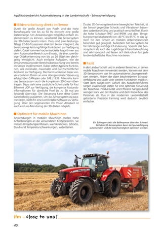 n Bildverarbeitung direkt im Sensor
Durch die große Anzahl von Pixeln und die hohe
Messfrequenz von bis zu 50 Hz entsteht eine große
Datenmenge. Um Anwendungen möglichst einfach im-
plementieren zu können, verarbeitet das Sensorsystem
die 3D-Daten bereits intern. Dazu sind zwei leistungs-
fähige 32-Bit-Prozessoren direkt im Sensor integriert, die
bereits einige leistungsfähige Funktionen zur Verfügung
stellen. Dabei kommen hochentwickelte Algorithmen aus
dem Automotive-Bereich zum Einsatz, die eine zuverläs-
sige Objekterkennung von bis zu 20 Objekten gleich-
zeitig ermöglicht. Auch einfache Aufgaben, wie die
Distanzmessung oder Bereichsüberwachung sind bereits
im Sensor implementiert. Dabei stehen typische Funktio-
nen, wie minimaler, maximaler und durchschnittlicher
Abstand, zur Verfügung. Die Kommunikation dieser vor-
verarbeiteten Daten an eine übergeordnete Steuerung
erfolgt über CANopen oder SAE J1939. Alternativ kann
das Sensorsystem auch die kompletten 3D-Daten über-
tragen. Dazu steht eine zusätzliche Schnittstelle für Fast
Ethernet UDP zur Verfügung, die komplette Abstands-
informationen für sämtliche Pixel bis zu 50 mal pro
Sekunde überträgt. Die Steuerung kann diese Daten
dann beliebig auswerten. Um das Sensorsystem zu para-
metrieren, stellt ifm eine komfortable Software zu Verfü-
gung. Über den sogenannten ifm Vision Assistant ist
auch ein Live-Monitoring der 3D-Daten möglich.
n Optimiert für mobile Maschinen
Anwendungen in mobilen Maschinen stellen hohe
Anforderungen an die verwendeten Komponenten. Sie
müssen Umgebungseinflüssen, wie Vibrationen, Schocks,
Staub und Temperaturschwankungen, widerstehen.
Da das 3D-Sensorsystem keine beweglichen Teile hat, ist
der Sensor gegenüber Schocks und Vibrationen beson-
ders widerstandsfähig und praktisch verschleißfrei. Durch
die hohe Schutzart IP67 und IP69K und den Umge-
bungstemperaturbereich von -40 °C bis 85 °C ist das Sy-
stem für den Einsatz an mobilen Arbeitsmaschinen
besonders gut geeignet. Außerdem hat das System die
für Fahrzeuge wichtige E1-Zulassung. Sowohl das Sen-
sorsystem als auch die zugehörige Infrarotbeleuchtung
sind sehr kompakt und lassen sich dadurch an fast jede
landwirtschaftliche Maschine montieren.
n Fazit
In der Landwirtschaft und in anderen Bereichen, in denen
mobile Maschinen verwendet werden, können mit dem
3D-Sensorsystem von ifm automatisierte Lösungen reali-
siert werden. Neben der oben beschriebenen Schwad-
verfolgung sind auch viele weitere Funktionen möglich.
Statt dem subjektiven Gefühl des Maschinenführers
sorgen zuverlässige Daten für eine optimale Steuerung
der Maschine. Produktivität und Effizienz hängen damit
weniger stark von der Routine und dem Know-how des
Personals ab. Das in der modernen Landwirtschaft
geforderte Precision Farming wird dadurch deutlich
einfacher.
40
Applikationsbericht Automatisierung in der Landwirtschaft – Schwadverfolgung
Ein Schlepper zieht die Ballenpresse über den Schwad.
Mit dem 3D-Sensorsystem kann die Spurverfolgung
automatisiert und die Geschwindigkeit optimiert werden.
 