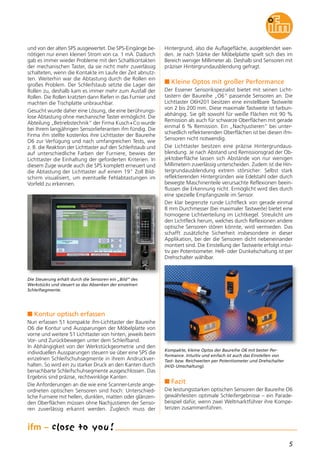 5
und von der alten SPS ausgewertet. Die SPS-Eingänge be-
nötigen nur einen kleinen Strom von ca. 1 mA. Dadurch
gab es immer wieder Probleme mit den Schaltkontakten
der mechanischen Taster, da sie nicht mehr zuverlässig
schalteten, wenn die Kontakte im Laufe der Zeit abnutz-
ten. Weiterhin war die Abtastung durch die Rollen ein
großes Problem. Der Schleifstaub setzte die Lager der
Rollen zu, deshalb kam es immer mehr zum Ausfall der
Rollen. Die Rollen kratzten dann Riefen in das Furnier und
machten die Tischplatte unbrauchbar.
Gesucht wurde daher eine Lösung, die eine berührungs-
lose Abtastung ohne mechanische Taster ermöglicht. Die
Abteilung „Betriebstechnik“ der Firma Kusch+Co wurde
bei Ihrem langjährigen Sensorlieferanten ifm fündig. Die
Firma ifm stellte kostenlos ihre Lichttaster der Baureihe
O6 zur Verfügung und nach umfangreichen Tests, wie
z. B. die Reaktion der Lichttaster auf den Schleifstaub und
auf unterschiedliche Farben der Furniere, bewies der
Lichttaster die Einhaltung der geforderten Kriterien. In
diesem Zuge wurde auch die SPS komplett erneuert und
die Abtastung der Lichttaster auf einem 19" Zoll Bild-
schirm visualisiert, um eventuelle Fehlabtastungen im
Vorfeld zu erkennen.
n Kontur optisch erfassen
Nun erfassen 51 kompakte ifm-Lichttaster der Baureihe
O6 die Kontur und Aussparungen der Möbelplatte von
vorne und weitere 51 Lichttaster von hinten, jeweils beim
Vor- und Zurückbewegen unter dem Schleifband.
In Abhängigkeit von der Werkstückgeometrie und den
individuellen Aussparungen steuern sie über eine SPS die
einzelnen Schleifschuhsegmente in ihrem Andruckver-
halten. So wird ein zu starker Druck an den Kanten durch
benachbarte Schleifschuhsegmente ausgeschlossen. Das
Ergebnis sind präzise, rechtwinklige Kanten.
Die Anforderungen an die wie eine Scanner-Leiste ange-
ordneten optischen Sensoren sind hoch: Unterschied-
liche Furniere mit hellen, dunklen, matten oder glänzen-
den Oberflächen müssen ohne Nachjustieren der Senso-
ren zuverlässig erkannt werden. Zugleich muss der
Hintergrund, also die Auflagefläche, ausgeblendet wer-
den. Je nach Stärke der Möbelplatte spielt sich dies im
Bereich weniger Millimeter ab. Deshalb sind Sensoren mit
präziser Hintergrundausblendung gefragt.
n Kleine Optos mit großer Performance
Der Essener Sensorikspezialist bietet mit seinen Licht-
tastern der Baureihe „O6“ passende Sensoren an. Die
Lichttaster O6H201 besitzen eine einstellbare Tastweite
von 2 bis 200 mm. Diese maximale Tastweite ist farbun-
abhängig. Sie gilt sowohl für weiße Flächen mit 90 %
Remission als auch für schwarze Oberflächen mit gerade
einmal 6 % Remission. Ein „Nachjustieren“ bei unter-
schiedlich reflektierenden Oberflächen ist bei diesen ifm-
Sensoren nicht notwendig.
Die Lichttaster besitzen eine präzise Hintergrundaus-
blendung. Je nach Abstand und Remissionsgrad der Ob-
jektoberfläche lassen sich Abstände von nur wenigen
Millimetern zuverlässig unterscheiden. Zudem ist die Hin-
tergrundausblendung extrem störsicher: Selbst stark
reflektierenden Hintergründen wie Edelstahl oder durch
bewegte Maschinenteile verursachte Reflexionen beein-
flussen die Erkennung nicht. Ermöglicht wird dies durch
eine spezielle Empfangszeile im Sensor.
Der klar begrenzte runde Lichtfleck von gerade einmal
8 mm Durchmesser (bei maximaler Tastweite) bietet eine
homogene Lichtverteilung im Lichtkegel. Streulicht um
den Lichtfleck herum, welches durch Reflexionen andere
optische Sensoren stören könnte, wird vermieden. Das
schafft zusätzliche Sicherheit insbesondere in dieser
Applikation, bei der die Sensoren dicht nebeneinander
montiert sind. Die Einstellung der Tastweite erfolgt intui-
tiv per Potentiometer. Hell- oder Dunkelschaltung ist per
Drehschalter wählbar.
n Fazit
Die leistungsstarken optischen Sensoren der Baureihe O6
gewährleisten optimale Schleifergebnisse – ein Parade-
beispiel dafür, wenn zwei Weltmarktführer ihre Kompe-
tenzen zusammenführen.
Kompakte, kleine Optos der Baureihe O6 mit bester Per-
formance. Intuitiv und einfach ist auch das Einstellen von
Tast- bzw. Reichweiten per Potentiometer und Drehschalter
(H/D-Umschaltung).
Die Steuerung erhält durch die Sensoren ein „Bild“ des
Werkstücks und steuert so das Absenken der einzelnen
Schleifsegmente.
 
