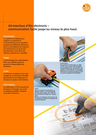 AS-Interface d’ifm electronic –
communication facile jusqu’au niveau le plus haut.
Standardisé :
Le système de câblage pour
capteurs et actionneurs
(= AS-Interface) est un standard
proposé par différents fabricants
pour le raccordement de capteurs
et d’actionneurs sur le terrain.
ifm electronic vous offre une
solution système AS-i complète.
Fiable :
La technologie AS-i sophistiquée
offre une fiabilité élevée et
garantit la disponibilité des
machines.
Facile :
La structure modulaire et la tech-
nologie de raccordement flexible
garantissent une intégration fa-
cile dans le système AS-Interface.
Economique :
Un câble plat à 2 fils transmet les
données et l’énergie, de ce fait
un câblage parallèle complexe
n’est plus nécessaire.
Facile :
Grâce au système standardisé, au
câblage réduit, et à la technologie
de connexion rapide, AS-i offre un
fonctionnement simple par “plug &
play”.
De plus, la réduction des borniers de
raccordement réduit la complexité de
la documentation.
Economique :
Raccordement facile grâce au câble
à 2 fils. Une structure décentralisée
des participants AS-i est possible, les
armoires électriques deviennent plus
petites et moins chères. La possibilité
d’étendre le système pendant la mise
en service augmente la flexibilité.
 