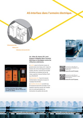 Le maître assure la fonction la plus im-
portante dans tout réseau AS-i. Il gère les
esclaves AS-i et les interroge de manière
cyclique. De plus, il permet de raccorder
AS-Interface aux systèmes de bus de
niveau supérieur comme Profinet, Profi-
bus, EtherNet/IP.
L’alimentation AS-i fournit la tension
d’alimentation nécessaire et assure le
couplage des données.
Le moniteur de sécurité surveille tous
les esclaves de sécurité raccordés et com-
mande la mise hors tension de l’installa-
tion en cas de perturbation ou
d’activation du système de sécurité.
AS-Interface dans l’armoire électrique.
Armoire électrique bien rangée :
Les composants en tête du réseau AS-i
montés en coffret.
Les têtes du réseau AS-i sont
toujours intégrées dans l’armoire
électrique et protégées contre les
influences extérieures.
RFID sur une ligne
d’emballage.
Scannez le code QR pour
trouver plus de détails sur le
maître AS-i.
www.ifm.com/fr/master
Scannez le code QR pour
trouver plus de détails sur des
alimentations.
www.ifm.com/fr/power
Alimentation AS-i
Maître AS-i
Moniteur de sécurité AS-i
 
