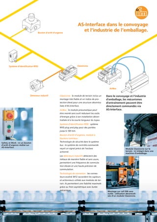 AS-Interface dans le convoyage
et l’industrie de l’emballage.
Safety at Work : ici un bouton
d’arrêt d’urgence réalisé sur
AS-Interface.
Module ClassicLine sur le
terrain : ici intégré dans une
machine d’emballage.
Montage sur rail DIN sans
outils : utilisation décentrali-
sée d’un module ClassicLine.
ClassicLine : le module de terrain inclus un
montage très fiable et un indice de pro-
tection élevé pour une structure décentra-
lisée d’AS-Interface.
AirBox : le module pneumatique peut
être monté sans outil réduisant les coûts
d’énergie grâce à son installation décen-
tralisée et à la courte longueur du tuyau.
Système d’identification RFID : système
RFID plug and play pour des portées
jusqu’à 100 mm.
Bouton d’arrêt d’urgence, module à
boutons lumineux :
Technologie de sécurité dans le système
bus : le système de contrôle-commande
reçoit un signal précis de l’esclave
actionné.
Les détecteurs inductifs détectent des
métaux de manière fiable et sans usure,
permettent une fréquence de commuta-
tion élevée et une haute précision de
commutation.
Technologie de connexion : les connec-
teurs ecolink M12 raccordent les capteurs
et actionneurs utilisés aux modules de ter-
rain. Ils permettent une fiabilité maximale
grâce au frein asymétrique avec butée
mécanique.
Dans le convoyage et l’industrie
d’emballage, les mécanismes
d’entraînement peuvent être
directement commandés via
AS-Interface.
Système d’identification RFID
Détecteur inductif
ClassicLine
AirBox
Bouton d’arrêt d’urgence
 
