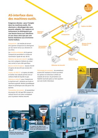 CompactLine : les modules de terrain
de la gamme CompactLine se distinguent
par leur bonne tenue aux vibrations et
aux chocs.
Les modules analogiques de la gamme
CompactLine permettent un temps de
transmission rapide de max. 60 ms.
Détecteur de sécurité inductif : ce détec-
teur de la catégorie 4 détecte du métal
sans contact et sans cible spécifique.
Bouton d’arrêt d’urgence : bouton d’arrêt
d’urgence de sécurité avec esclave AS-i
intégré.
Capteur de débit SI : ce capteur de débit
en boîtier inox robuste permet une sur-
veillance fiable de liquides et gaz.
Détecteurs inductifs pour l’industrie de
la machine-outil : résistants aux huiles et
lubrifiants agressifs. Boîtiers parallélépipé-
diques et cylindriques avec des parois très
épaisses.
Transmetteur de pression : le transmetteur
de pression AS-i de type PPA compact et
robuste fournit une valeur analogique
pour la pression relative mesurée.
Exigences élevées : pour l’emploi
dans les machines-outils, ifm
electronic a développé des com-
posants adaptés. Ces capteurs et
actionneurs se distinguent par
une bonne tenue aux vibrations
et aux chocs ainsi que par une
bonne résistance aux environne-
ments huileux.
AS-interface dans
des machines-outils.
Technologie de connexion : les connecteurs
ecolink EVC résistants à l’huile raccordent
les capteurs et actionneurs utilisés aux
modules de terrain. Ils permettent une
fiabilité maximale grâce au frein asymétri-
que avec butée mécanique.
Détection sûre sans cible
spécifique : détecteur inductif
de sécurité ifm.
Capteur de pression ifm sur
un groupe hydraulique.
Le capteur de débit SI sur-
veille la température dans un
circuit de refroidissement.
ClassicLine
Safety at Work
Détecteur
inductif
Détecteur de sécurité
Bouton d’arrêt
d’urgence
Capteur de débit
Transmetteur
de pression
CompactLine
 