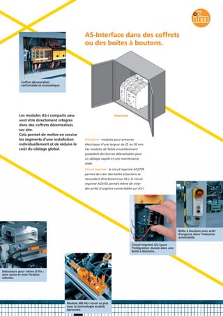 SmartLine : modules pour armoires
électriques d’une largeur de 25 ou 50 mm.
Ces modules de faible encombrement
possèdent des bornes débrochables pour
un câblage rapide et une maintenance
aisée.
Circuit imprimé : le circuit imprimé AC2729
permet de créer des boîtes à boutons se
raccordant directement sur AS-i, le circuit
imprimé AC015S permet même de créer
des arrêts d’urgence connectables sur AS-i.
Coffret décentralisé :
confortable et économique.
Détecteurs pour vérins d’ifm :
sans usure et avec fixation
robuste.
Boîte à boutons avec arrêt
d’urgence dans l’industrie
automobile.
Circuit imprimé AS-i pour
l’intégration réussie dans une
boîte à boutons.
Module M8 AS-i étroit et plat
avec la technologie ecolink
éprouvée.
Les modules AS-i compacts peu-
vent être directement intégrés
dans des coffrets décentralisés
sur site.
Cela permet de mettre en service
les segments d’une installation
individuellement et de réduire le
coût du câblage global.
AS-Interface dans des coffrets
ou des boîtes à boutons.
SmartLine
 