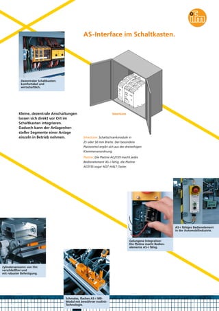 AS-Interface im Schaltkasten.

Dezentraler Schaltkasten:
komfortabel und
wirtschaftlich.

Kleine, dezentrale Anschaltungen
lassen sich direkt vor Ort im
Schaltkasten integrieren.
Dadurch kann der Anlagenhersteller Segmente einer Anlage
einzeln in Betrieb nehmen.

SmartLine

SmartLine: Schaltschrankmodule in
25 oder 50 mm Breite. Der besondere
Platzvorteil ergibt sich aus der dreireihigen
Klemmenanordnung.
Platine: Die Platine AC2729 macht jedes
Bedienelement AS-i fähig, die Platine
AC015S sogar NOT-HALT-Taster.

AS-i fähiges Bedienelement
in der Automobilindustrie.

Gelungene Integration:
Die Platine macht Bedienelemente AS-i fähig.

Zylindersensoren von ifm:
verschleißfrei und
mit robuster Befestigung.

Schmales, flaches AS-i M8Modul mit bewährter ecolinkTechnologie.

 