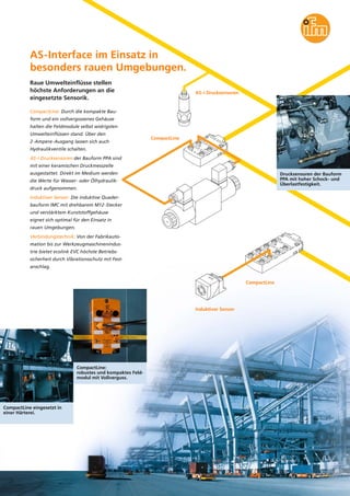 AS-Interface im Einsatz in
besonders rauen Umgebungen.
Raue Umwelteinflüsse stellen
höchste Anforderungen an die
eingesetzte Sensorik.

AS-i Drucksensoren

CompactLine: Durch die kompakte Bauform und ein vollvergossenes Gehäuse
halten die Feldmodule selbst widrigsten
Umwelteinflüssen stand. Über den
2-Ampere-Ausgang lassen sich auch

CompactLine

Hydraulikventile schalten.
AS-i Drucksensoren der Bauform PPA sind
mit einer keramischen Druckmesszelle
ausgestattet. Direkt im Medium werden

Drucksensoren der Bauform
PPA mit hoher Schock- und
Überlastfestigkeit.

die Werte für Wasser- oder Ölhydraulikdruck aufgenommen.
Induktiver Sensor: Die induktive Quaderbauform IMC mit drehbarem M12-Stecker
und verstärktem Kunststoffgehäuse
eignet sich optimal für den Einsatz in
rauen Umgebungen.
Verbindungstechnik: Von der Fabrikautomation bis zur Werkzeugmaschinenindustrie bietet ecolink EVC höchste Betriebssicherheit durch Vibrationsschutz mit Festanschlag.
CompactLine

Induktiver Sensor

CompactLine:
robustes und kompaktes Feldmodul mit Vollverguss.

CompactLine eingesetzt in
einer Härterei.

 