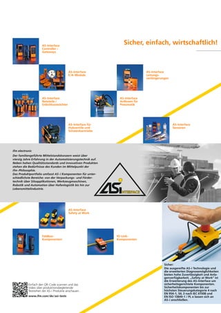 Sicher, einfach, wirtschaftlich!

AS-Interface
Controller /
Gateways

AS-Interface
E/A-Module

AS-Interface
Netzteile /
Erdschlusswächter

AS-Interface
Leitungsverlängerungen

AS-Interface
AirBoxen für
Pneumatik

AS-Interface für
Hubventile und
Schwenkantriebe

AS-Interface
Sensoren

ifm electronic
Der familiengeführte Mittelstandskonzern weist über
vierzig Jahre Erfahrung in der Automatisierungstechnik auf.
Neben hohen Qualitätsstandards und innovativen Produkten
stehen die Bedürfnisse des Kunden im Mittelpunkt der
ifm-Philosophie.
Das Produktportfolio umfasst AS-i Komponenten für unterschiedlichste Bereiche: von der Verpackungs- und Fördertechnik über Siloapplikationen, Werkzeugmaschinen,
Robotik und Automation über Hafenlogistik bis hin zur
Lebensmittelindustrie.

AS-Interface
Safety at Work

FeldbusKomponenten

Einfach den QR-Code scannen und das
Video über produktionsbegleitende
Testreihen der AS-i Produkte anschauen.
www.ifm.com/de/asi-tests

IO-LinkKomponenten

Sicher:
Die ausgereifte AS-i Technologie und
die erweiterten Diagnosemöglichkeiten
bieten hohe Zuverlässigkeit und Anlagenverfügbarkeit. „Safety at Work“ ist
die Erweiterung des AS-Interface um
sicherheitsgerichtete Komponenten.
Sicherheitskomponenten bis zur
höchsten Steuerungskategorie 4 nach
EN 954-1, SIL 3 nach IEC 61508 und
EN ISO 13849-1 / PL e lassen sich an
AS-i anschließen.

 