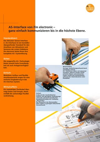 AS-Interface von ifm electronic –
ganz einfach kommunizieren bis in die höchste Ebene.
Standardisiert:
Das Aktuator-Sensor-Interface
(= AS-Interface) ist ein herstellerübergreifender Standard für den
Anschluss von Aktuatoren und
Sensoren der ersten Feldebene.
ifm electronic bietet Ihnen Ihre
komplette AS-i Systemlösung.

Sicher:
Die ausgereifte AS-i Technologie
bietet sowohl hohe Zuverlässigkeit als auch Anlagenverfügbarkeit.

Wirtschaftlich:
Geringer Verdrahtungsaufwand durch
zweiadrige Leitung.
AS-i Teilnehmer lassen sich dezentral
anordnen, dadurch werden Schaltschränke kleiner und preiswerter.
Zudem schafft die Erweiterbarkeit
während der Inbetriebnahme mehr
Flexibilität.

Einfach:
Modularer Aufbau und flexible
Anschlusstechnik sorgen für eine
einfache Eingliederung in das
AS-Interface System.

Wirtschaftlich:
Ein zweiadriges Flachkabel überträgt Daten und Energie, damit
entfällt die aufwendige Parallelverdrahtung.

Einfach:
Aufgrund des standardisierten
Systems, des geringeren Verdrahtungsaufwands und dank Schnellverbindungstechnik bietet AS-i einfaches
„Plug & Play“.
Das Reduzieren der Klemmstellen
führt zudem zu geringem Dokumentationsaufwand.

 