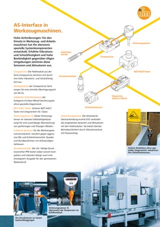 AS-Interface in
Werkzeugmaschinen.
Hohe Anforderungen: Für den
Einsatz in Werkzeug- und Arbeitsmaschinen hat ifm electronic
spezielle Systemkomponenten
entwickelt. Erhöhte Vibrationsund Schockfestigkeit und hohe
Beständigkeit gegenüber öligen
Umgebungen zeichnen diese
Sensoren und Aktuatoren aus.

Strömungssensor

Induktiver
Sensor
CompactLine

NOT-HALT-Taster

CompactLine: Die Feldmodule aus der
Serie CompactLine zeichnen sich durch

Drucktransmitter

ihre hohe Vibrations- und Schockfestigkeit aus.
Analogmodule der CompactLine-Serie
sorgen für eine schnelle Übertragungszeit
von 60 ms.
ClassicLine
Safety at Work

Induktiver Sicherheitssensor der
Kategorie 4 erfasst Metall berührungslos
ohne spezielles Gegenstück.
Sicherheitssensor

NOT-HALT-Taster: Sicherer NOT-HALTTaster mit integriertem AS-i Slave.
Strömungssensor SI: Dieser Strömungs-

Verbindungstechnik: Die ölresistente

sensor im robusten Edelstahlgehäuse

Steckverbindung ecolink EVC verbindet

sorgt für eine zuverlässige Überwachung

die eingesetzten Sensoren und Aktuatoren

von gasförmigen und flüssigen Medien.

mit den Feldmodulen. Sie bietet höchste

Induktive Sensoren für die Werkzeugma-

Betriebssicherheit durch Vibrationsschutz

schinenindustrie: resistent gegen aggres-

mit Festanschlag.

sive Öle und Kühlschmiermittel. Quaderund Rundbauformen mit dickwandigen
Gehäusen.
Drucktransmitter: Der AS-i fähige Drucktransmitter PPA bietet neben seinem kompakten und robusten Design auch eine
Analogwert-Ausgabe für den gemessenen
Relativdruck.

Strömungssensor SI
überwacht die Temperatur im
Kühlkreislauf.
ifm-Drucksensor an einem
Hydraulikaggregat.

Sichere Detektion ohne spezielles Gegenstück: Induktiver
ifm-Sicherheitssensor.

 