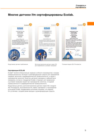 Стандарты и
сертификаты
9
Многие датчики ifm сертифицированы Ecolab.
Индуктивные датчики приближения Фотоэлектрические датчики серии OG
для применения в условиях промывки
Полевые модули AS-i ProcessLine
Сертификация ECOLAB
Ecolab® является безусловным лидером в области производства и продаж
профессиональных чистящих и дезинфицирующих средств для предприятий
пищевой, молочной и фармацевтической промышленности, а также в
производстве напитков. Качество датчиков, разъемов и кабелей были
проверены согласно стандартам Ecolab и подходят для применения
в условиях промывки водой при производстве напитков, в пищевой
промышленности и фармацевтической промышленности.
Индуктивные датчики, фотоэлектрические датчики серии OG и модули
AS-i ProcessLine, изготовленные ifm, имеют сертификат о прохождении
испытаний Ecolab. Независимые испытания показали, что изделия
ifm устойчивы к воздействиям моющих и дезинфицирующих средств.
 