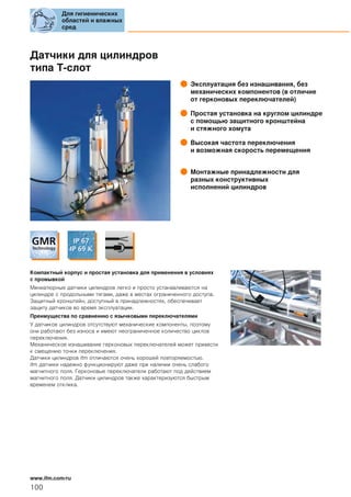Датчики для цилиндров
типа T-слот
Эксплуатация без изнашивания, без
механических компонентов (в отличие
от герконовых переключателей)
Простая установка на круглом цилиндре
с помощью защитного кронштейна
и стяжного хомута
Высокая частота переключения
и возможная скорость перемещения
Монтажные принадлежности для
разных конструктивных
исполнений цилиндров
Компактный корпус и простая установка для применения в условиях
с промывкой
Миниатюрные датчики цилиндров легко и просто устанавливаются на
цилиндре с продольными тягами, даже в местах ограниченного доступа.
Защитный кронштейн, доступный в принадлежностях, обеспечивает
защиту датчиков во время эксплуатации.
Преимущества по сравнению с язычковыми переключателями
У датчиков цилиндров отсутствуют механические компоненты, поэтому
они работают без износа и имеют неограниченное количество циклов
переключения.
Механическое изнашивание герконовых переключателей может привести
к смещению точки переключения.
Датчики цилиндров ifm отличаются очень хорошей повторяемостью.
ifm датчики надежно функционируют даже при наличии очень слабого
магнитного поля. Герконовые переключатели работают под действием
магнитного поля. Датчики цилиндров также характеризуются быстрым
временем отклика.
Для гигиенических
областей и влажных
сред
100
www.ifm.com/ru
 