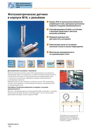 Фотоэлектрические датчики
в корпусе M18, с разъёмом
Корпус M18 из высококачественной не-
ржавеющей стали, пригодный для исполь-
зования в пищевой промышленности
Сертифицированы Ecolab и устойчивы
к моющим средствам и жёстким
внешним условиям
Видимый красный свет
для простоты юстировки
Пластиковая линза не оставляет
осколков стекла в случае повреждения
Монтажные принадлежности
из нержавеющей стали
Для применения в условиях с промывкой
Фотоэлектрические датчики серии OG предназначены для надежного
обнаружения даже в экстремальных условиях пищевой промышленности.
Корпус M18 изготовлен из высококачественной нержавеющей стали
с учетом всех технических требований пищевой промышленности
и производства напитков.
Видимый красный свет упрощает юстировку датчика. Мы предлагаем
полный спектр удобных в использовании монтажных принадлежностей
из нержавеющей стали.
Сертификат Ecolab для применения в пищевой и питьевой
промышленности
Датчики, сертифицированные организацией Ecolab, устойчивы к чистящим
химическим составам. Датчики устойчивы даже к чистке под высоким
давлением благодаря степени защиты IP 69K.
Экстремальные испытания: для
симуляции эксплуатационного
процесса датчики попеременно
погружают в горячую воду 80 °C,
а потом в ледяную.
Для гигиенических
областей и влажных
сред
102
www.ifm.com/ru
 